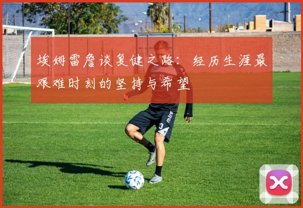埃姆雷詹谈复健之路：经历生涯最艰难时刻的坚持与希望