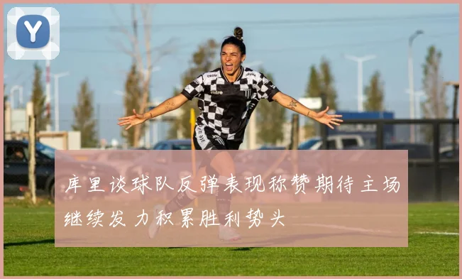 库里谈球队反弹表现称赞期待主场继续发力积累胜利势头
