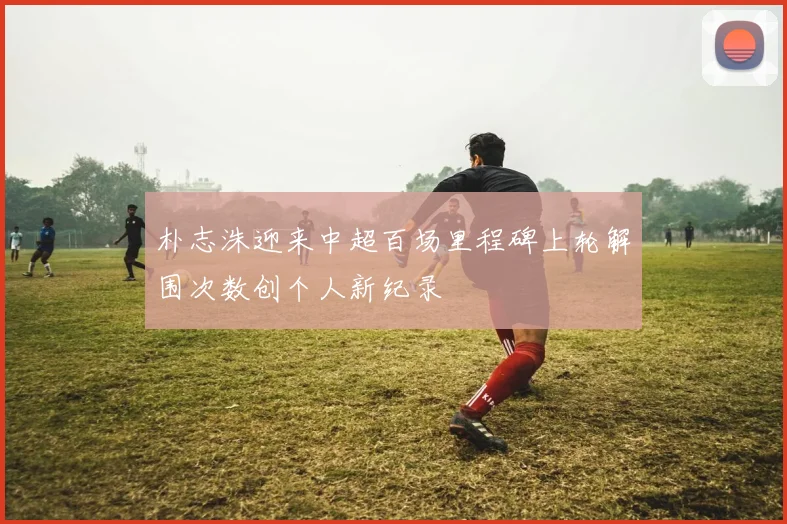 朴志洙迎来中超百场里程碑上轮解围次数创个人新纪录