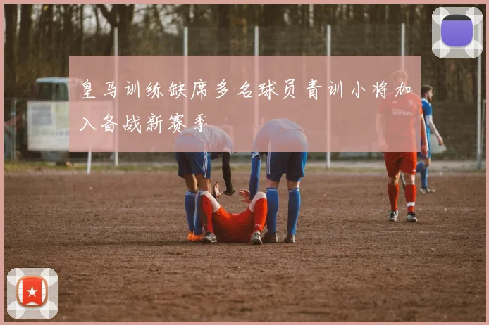 皇马训练缺席多名球员青训小将加入备战新赛季