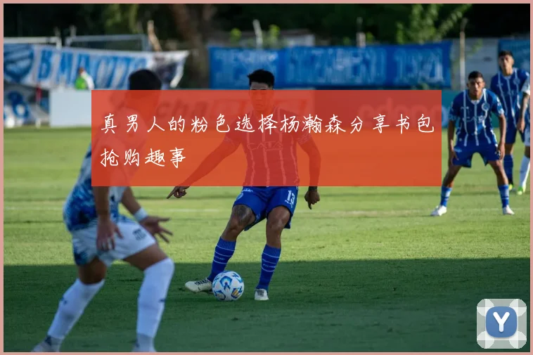 真男人的粉色选择杨瀚森分享书包抢购趣事