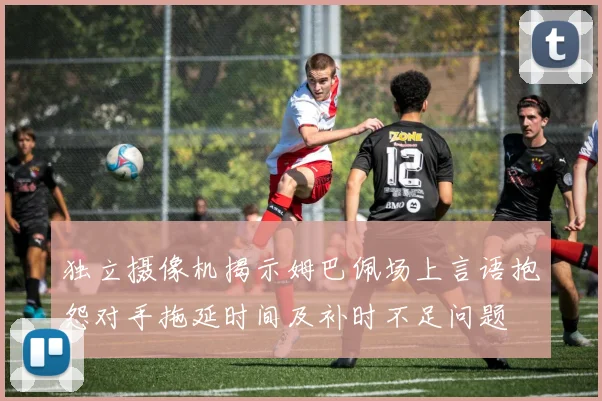 独立摄像机揭示姆巴佩场上言语抱怨对手拖延时间及补时不足问题