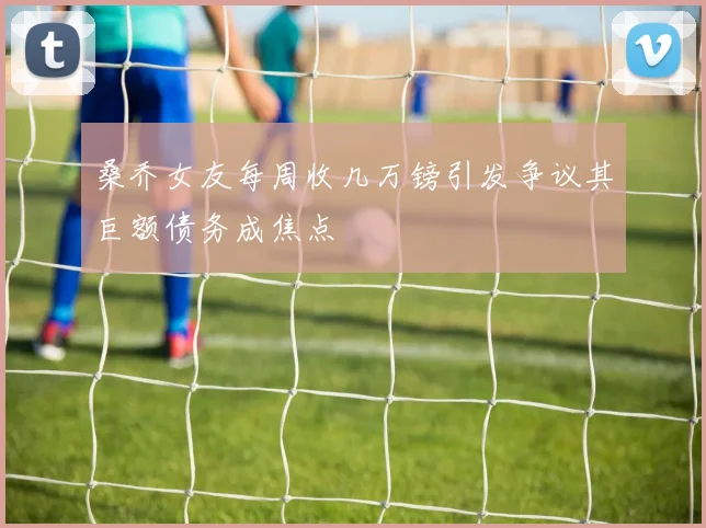 桑乔女友每周收几万镑引发争议其巨额债务成焦点