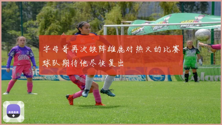 字母哥再次缺阵雄鹿对热火的比赛球队期待他尽快复出