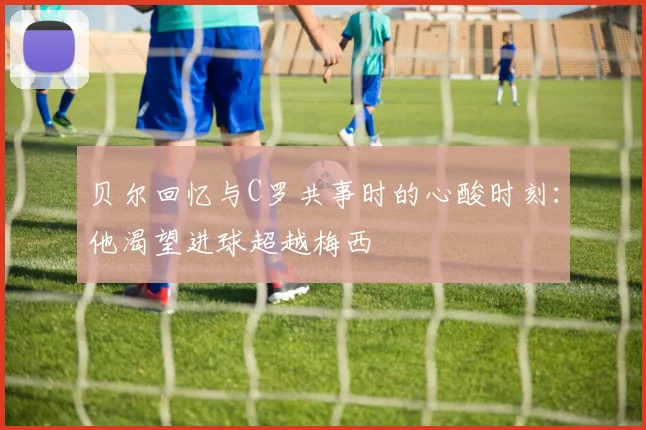 贝尔回忆与C罗共事时的心酸时刻：他渴望进球超越梅西