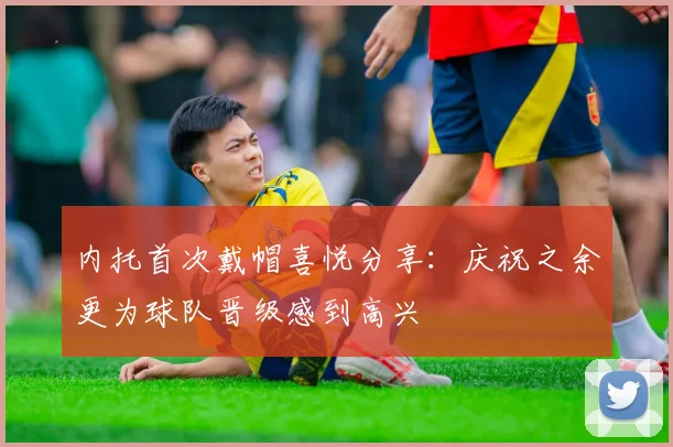 内托首次戴帽喜悦分享：庆祝之余更为球队晋级感到高兴