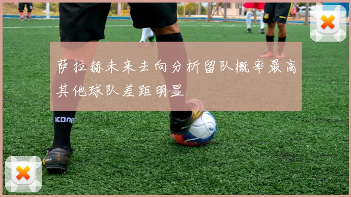 萨拉赫未来去向分析留队概率最高其他球队差距明显