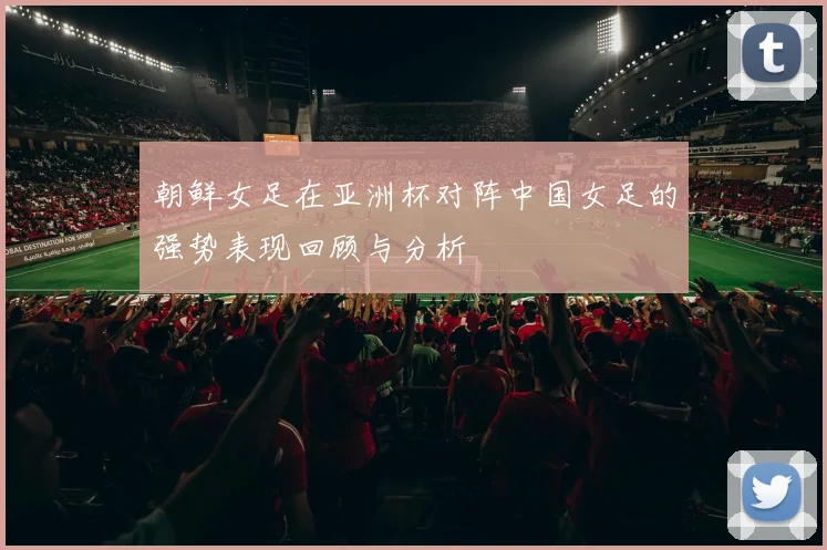 朝鲜女足在亚洲杯对阵中国女足的强势表现回顾与分析