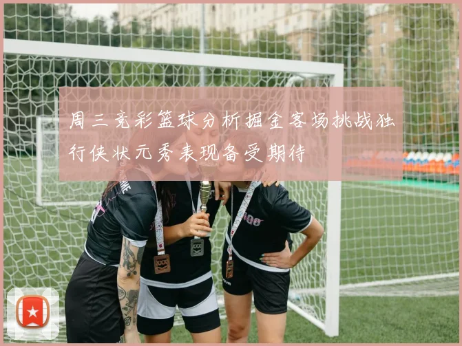 周三竞彩篮球分析掘金客场挑战独行侠状元秀表现备受期待
