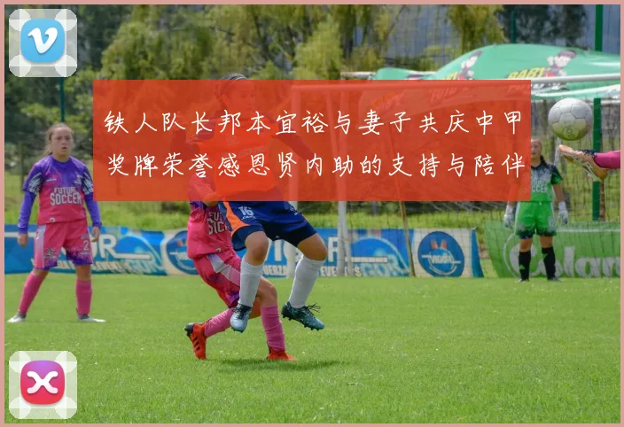 铁人队长邦本宜裕与妻子共庆中甲奖牌荣誉感恩贤内助的支持与陪伴