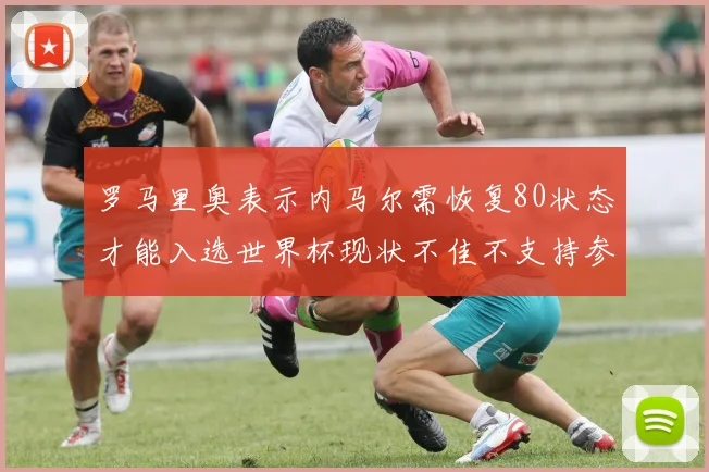 罗马里奥表示内马尔需恢复80状态才能入选世界杯现状不佳不支持参赛