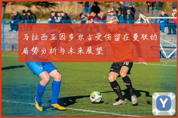 马拉西亚因多尔古受伤留在曼联的局势分析与未来展望