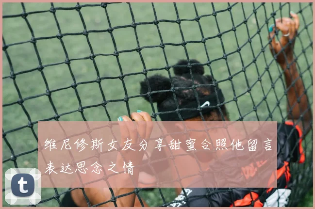 维尼修斯女友分享甜蜜合照他留言表达思念之情