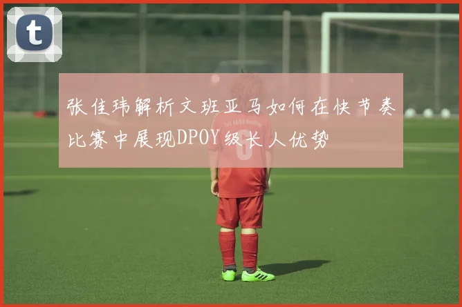 张佳玮解析文班亚马如何在快节奏比赛中展现DPOY级长人优势
