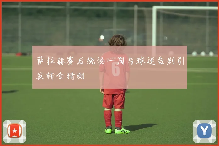 萨拉赫赛后绕场一周与球迷告别引发转会猜测