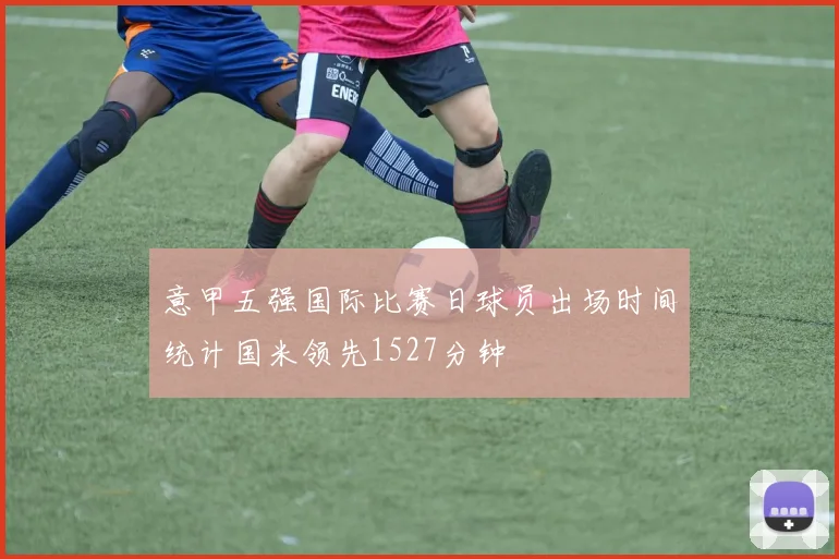 意甲五强国际比赛日球员出场时间统计国米领先1527分钟