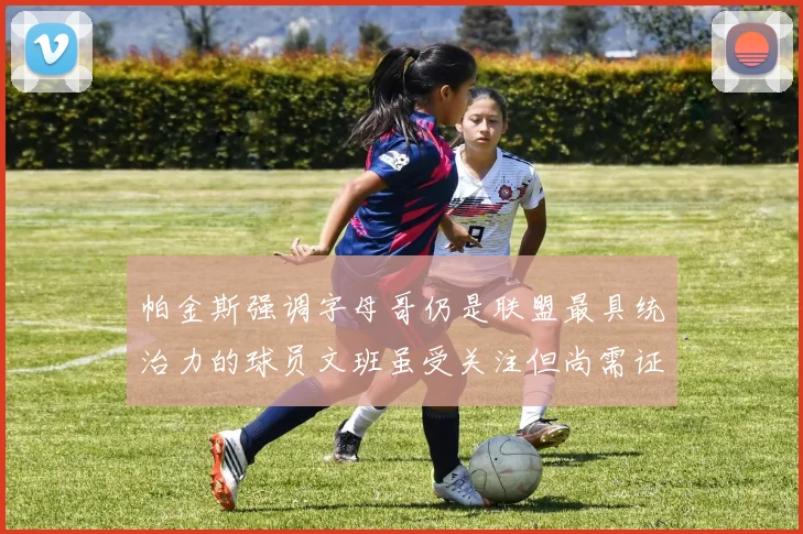 帕金斯强调字母哥仍是联盟最具统治力的球员文班虽受关注但尚需证明自己