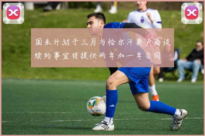 国米计划于三月与恰尔汗奥卢商谈续约事宜将提供两年加一年合同