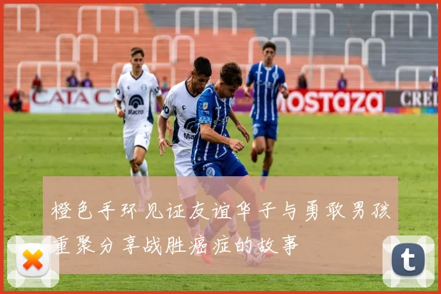 橙色手环见证友谊华子与勇敢男孩重聚分享战胜癌症的故事