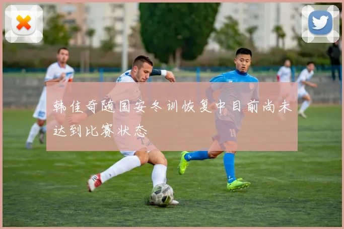 韩佳奇随国安冬训恢复中目前尚未达到比赛状态