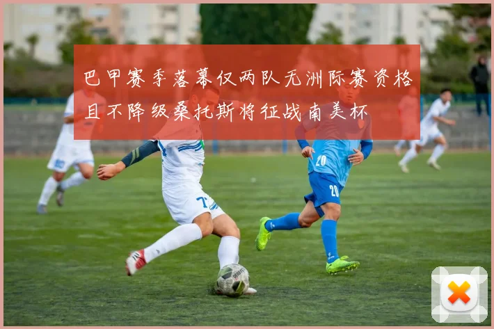 巴甲赛季落幕仅两队无洲际赛资格且不降级桑托斯将征战南美杯