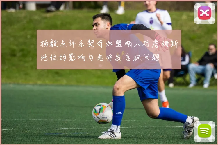 杨毅点评东契奇加盟湖人对詹姆斯地位的影响与老将发言权问题
